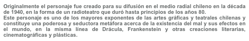 Originalmente el personaje fue creado para su difusión en el medio radial chileno en la década de 1940, en la forma de un radioteatro que duró hasta principios de los años 80.
Este personaje es uno de los mayores exponentes de las artes gráficas y teatrales chilenas y constituye una poderosa y seductora metáfora acerca de la existencia del mal y sus efectos en el mundo, en la misma línea de Drácula, Frankenstein y otras creaciones literarias, cinematográficas y plásticas.