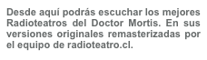 Desde aquí podrás escuchar los mejores Radioteatros del Doctor Mortis. En sus versiones originales remasterizadas por el equipo de radioteatro.cl.